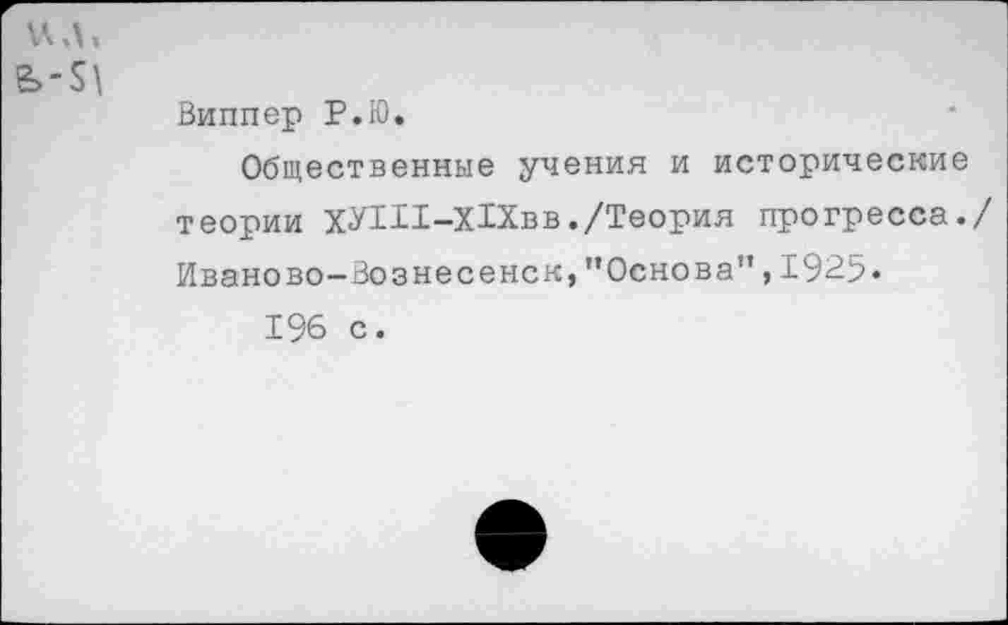 ﻿ил,
Виппер Р.Ю.
Общественные учения и исторические теории ХУ1И-Х1Хвв./Теория прогресса./ Иваново-Вознесенск, ’’Основа", 1925«
196 с.